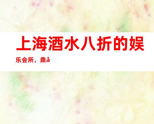 上海酒水八折的娱乐会所，鼎尚国际夜总会地址在哪里