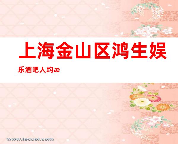 上海金山区鸿生娱乐酒吧人均消费-抵消价格-软座预定