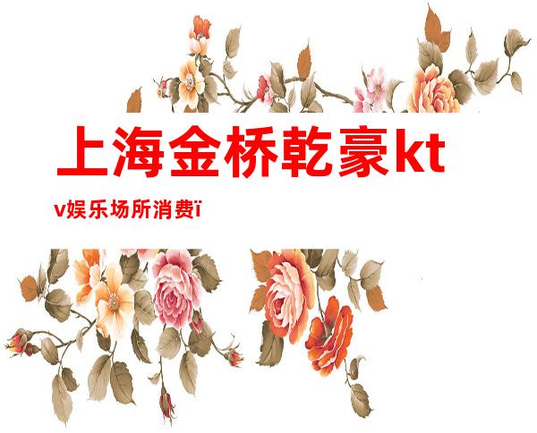 上海金桥乾豪ktv娱乐场所消费(上海乾豪ktv正规吗)