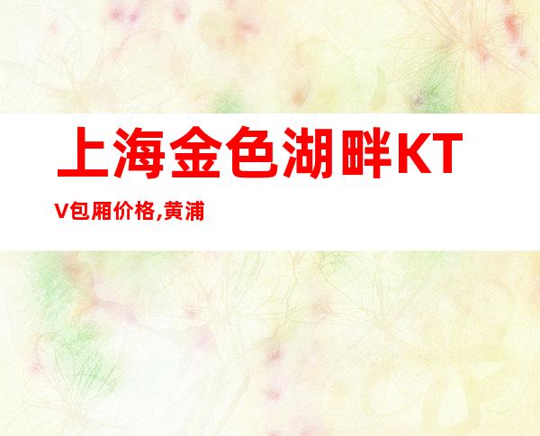 上海金色湖畔KTV包厢价格,黄浦区金色湖畔高端又好玩的KTV