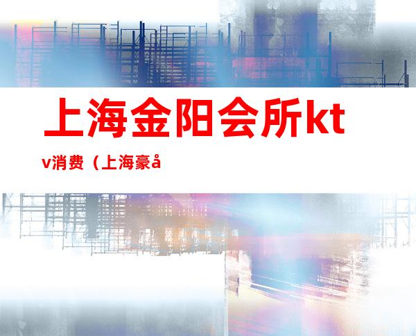 上海金阳会所ktv消费(上海豪华ktv会所)