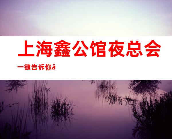 上海鑫公馆夜总会一键告诉你包厢订房流程
