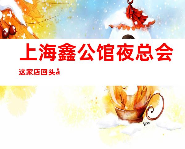 上海鑫公馆夜总会这家店回头客超多榜上有名