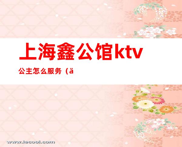 上海鑫公馆ktv公主怎么服务(上海鑫公馆ktv公主怎么服务的)