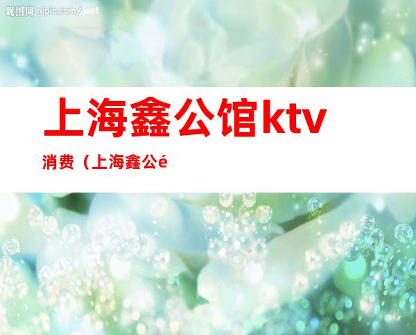 上海鑫公馆ktv消费(上海鑫公馆ktv女孩子漂亮吗)