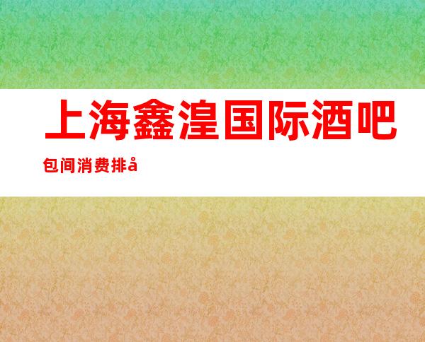 上海鑫湟国际酒吧包间消费排名一览酒吧娱乐攻略