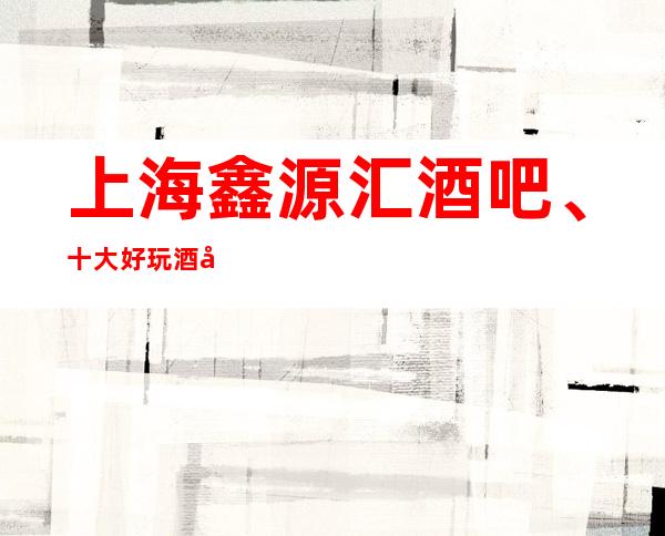 上海鑫源汇酒吧、十大好玩酒吧卡座预订