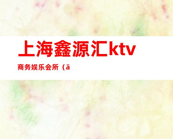 上海鑫源汇ktv商务娱乐会所(上海鑫源汇ktv商务娱乐会所电话)
