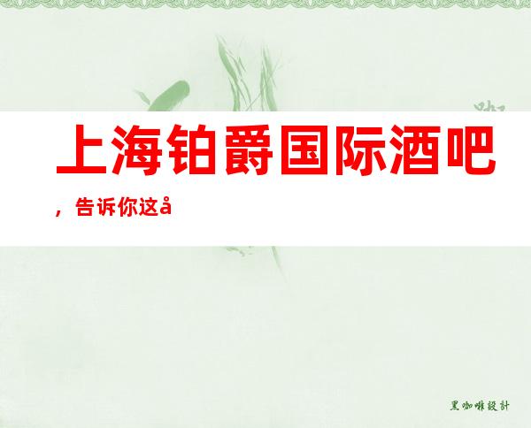 上海铂爵国际酒吧,告诉你这家包厢消费真实情况