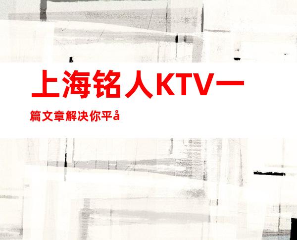 上海铭人KTV一篇文章解决你平平无奇的夜晚