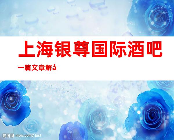 上海银尊国际酒吧一篇文章解决你平平无奇的夜晚