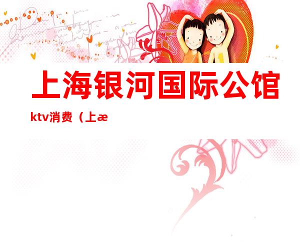 上海银河国际公馆ktv消费(上海银河国际夜总会怎样)