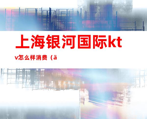上海银河国际ktv怎么样消费(上海银河国际ktv招聘模特)