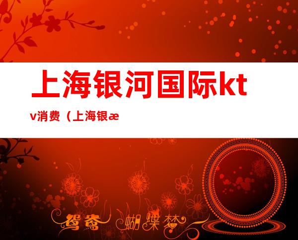 上海银河国际ktv消费（上海银河国际公馆KTV怎么样）