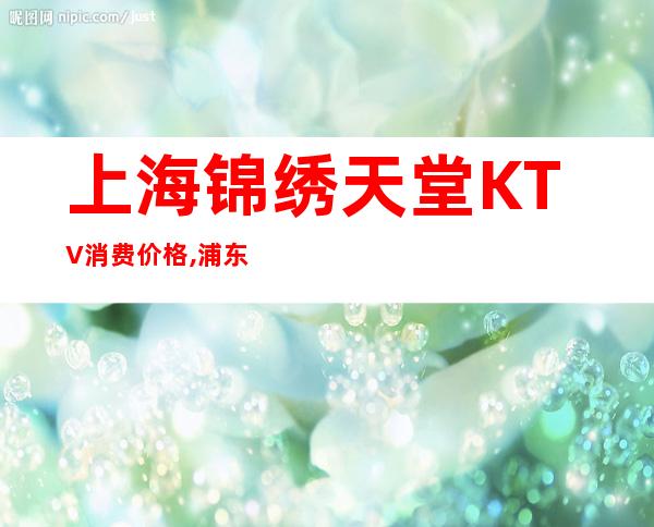 上海锦绣天堂KTV消费价格,浦东锦绣天堂商务KTV好玩不贵!