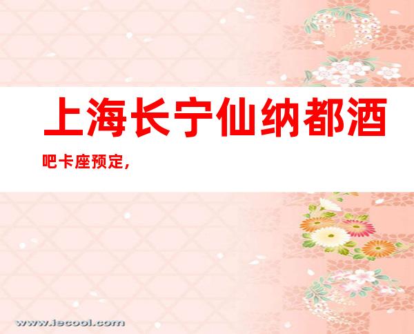 上海长宁仙纳都酒吧卡座预定,高档次玩的嗨,全程接待!