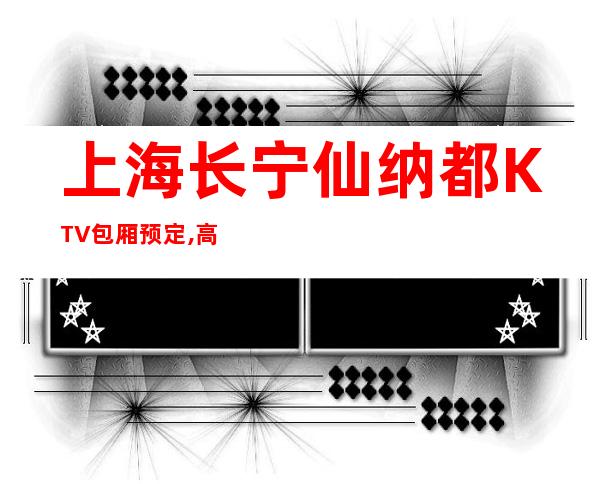 上海长宁仙纳都KTV包厢预定,高档次玩的嗨,全程接待!