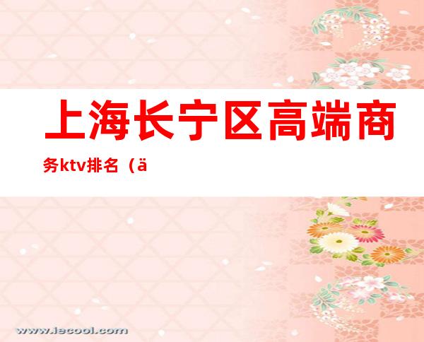 上海长宁区高端商务ktv排名(上海商务KTV排名)