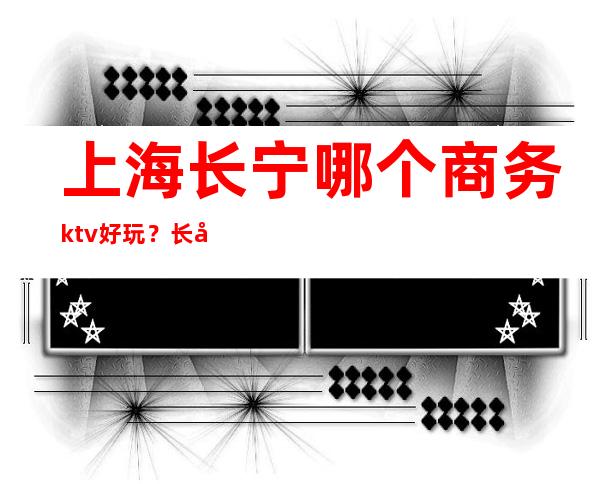 上海长宁哪个商务ktv好玩？长宁区更高商务KTV推荐大全攻略！