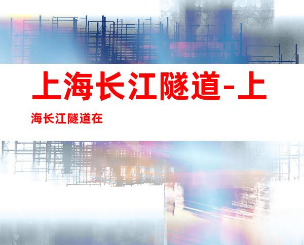 上海长江隧道-上海长江隧道在水下吗