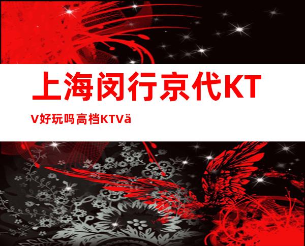 上海闵行京代KTV好玩吗?高档KTV会所预订房间消费