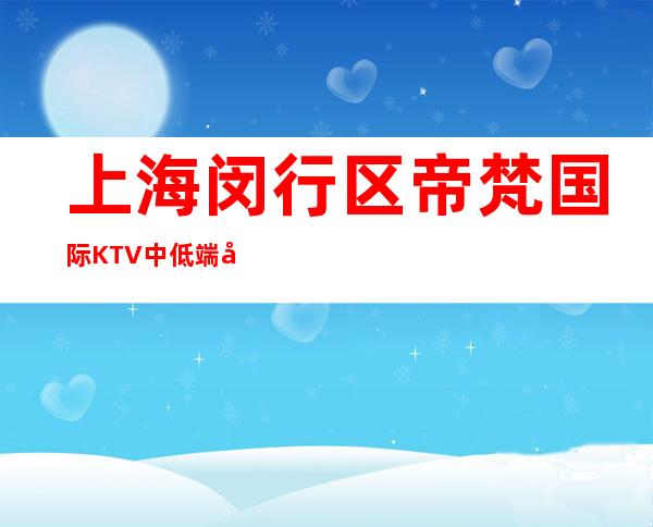 上海闵行区帝梵国际KTV中低端场所,好玩不贵性价比高！