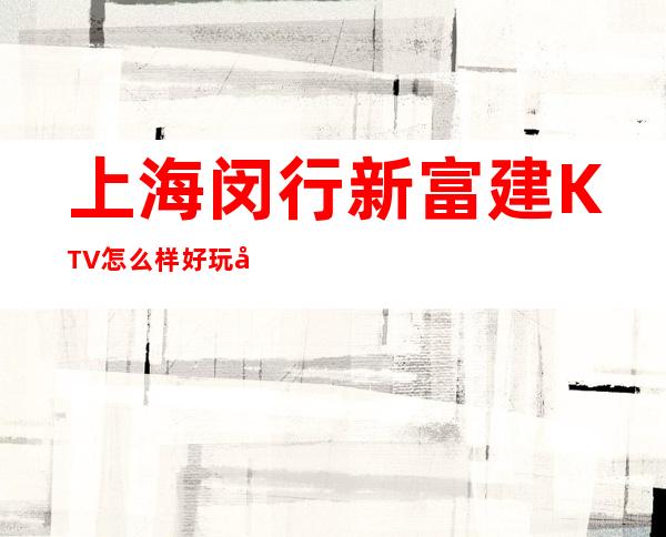 上海闵行新富建KTV怎么样好玩吗?消费多少?怎么订房?