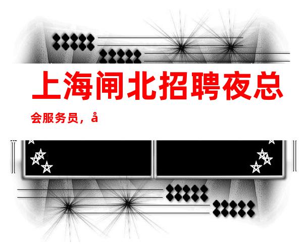 上海闸北招聘夜总会服务员，场场爆满，缺人，