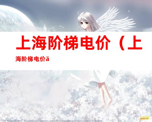 上海阶梯电价(上海阶梯电价一档二档三档二各是多少)