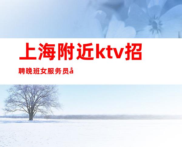 上海附近ktv招聘 晚班女服务员 工资优厚