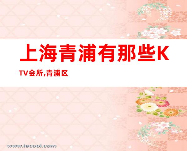 上海青浦有那些KTV会所,青浦区哪家商务KTV好玩？