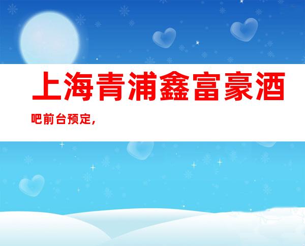 上海青浦鑫富豪酒吧前台预定,包厢环境,酒水怎么消费？