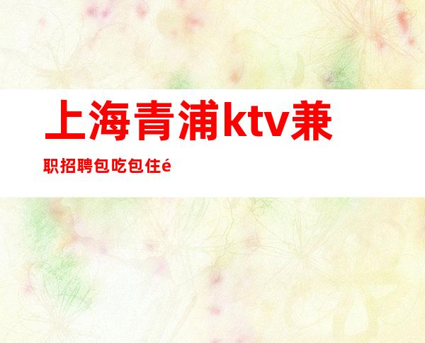 上海青浦ktv兼职招聘包吃包住领班亲招亲带无费用