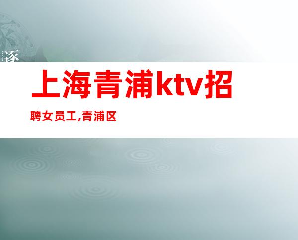 上海青浦ktv招聘女员工,青浦区更高商务会所招聘