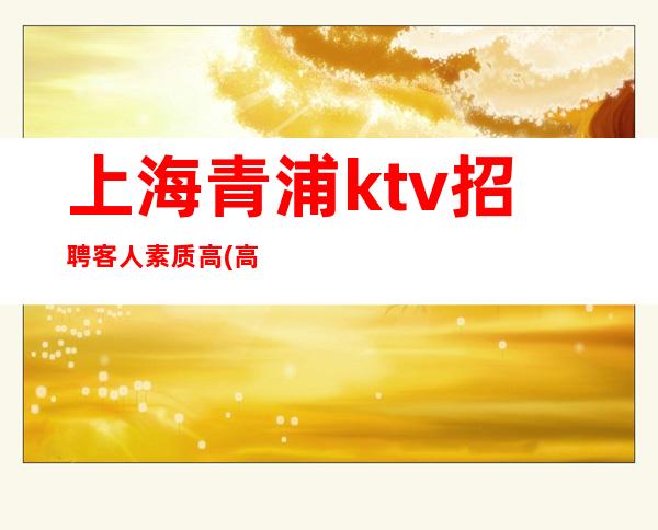 上海青浦ktv招聘客人素质高(高额工资)(业务带上班)