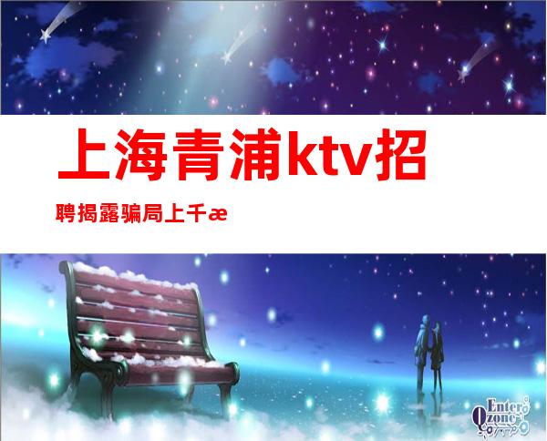 上海青浦ktv招聘揭露骗局上千是真的吗