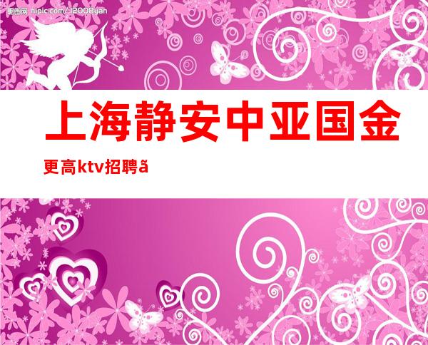 上海静安中亚国金更高ktv招聘〖高待遇工资高〗