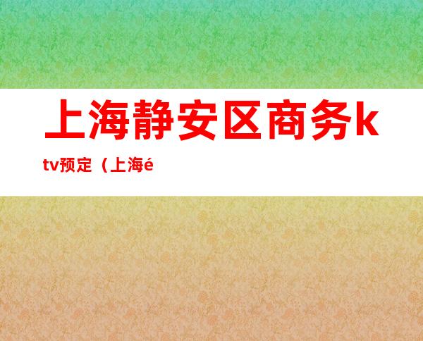 上海静安区商务ktv预定(上海静安商务KTV)