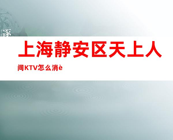 上海静安区天上人间KTV怎么消费-装修豪华-推荐信息