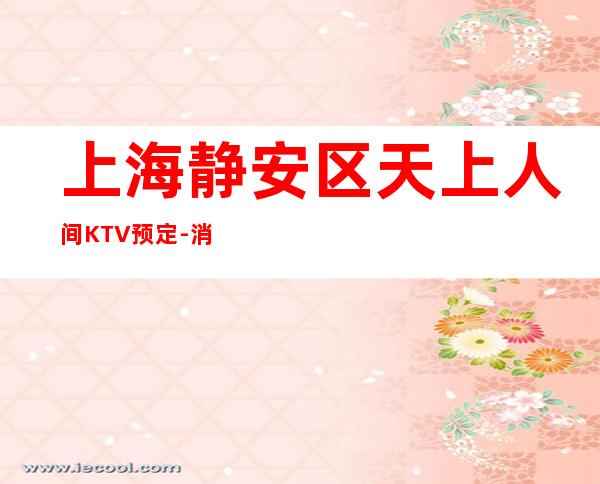 上海静安区天上人间KTV预定-消费预订-金牌会所好评