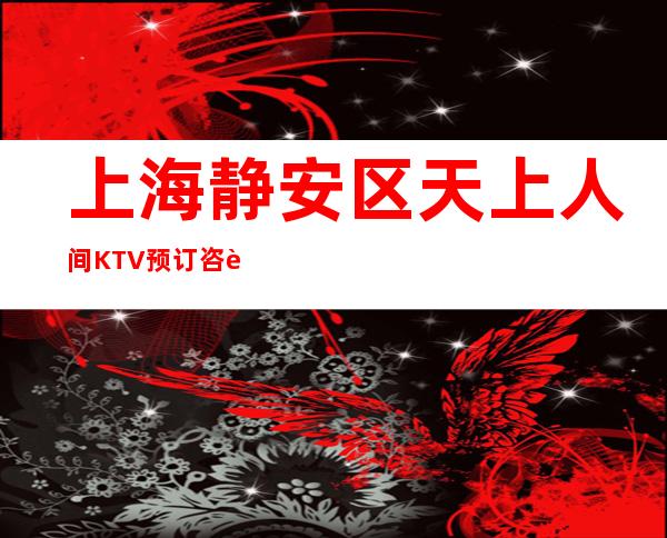 上海静安区天上人间KTV预订咨询-消费攻略
