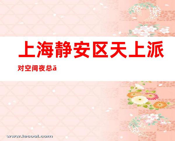 上海静安区天上派对空间夜总会订房信息-上海订房找谁优惠大一点?