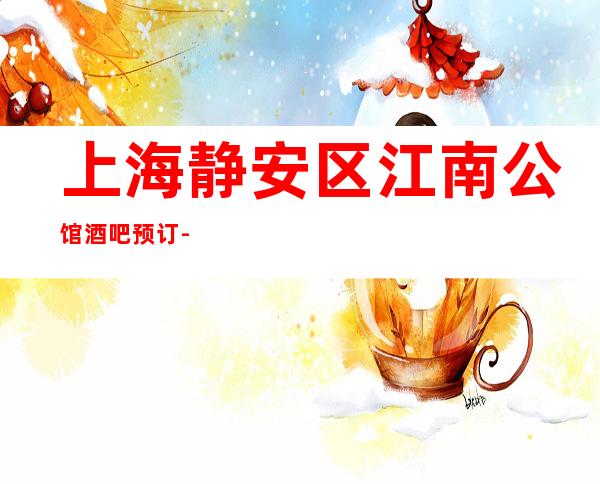上海静安区江南公馆酒吧预订-上海酒吧场所预订信息