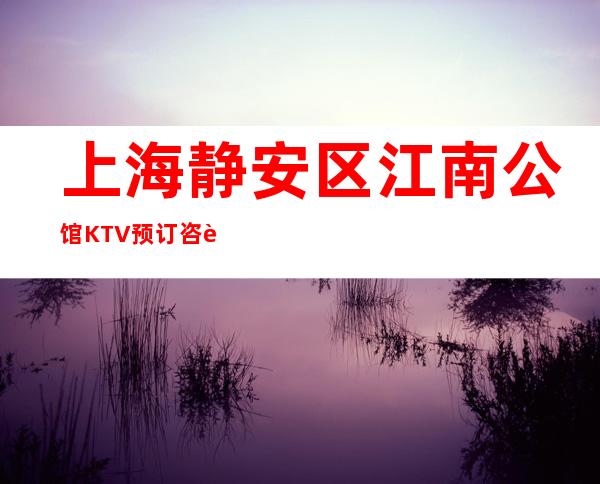 上海静安区江南公馆KTV预订咨询-包厢消费