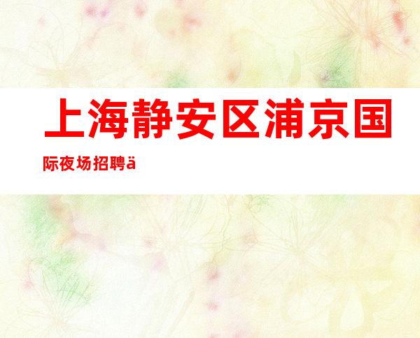 上海静安区浦京国际夜场招聘信息带你最快的方式