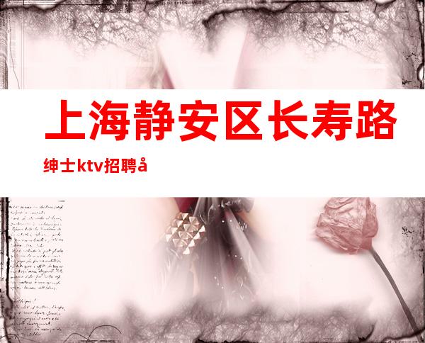 上海静安区长寿路绅士ktv招聘员工-周边更高场所白领老板素质高
