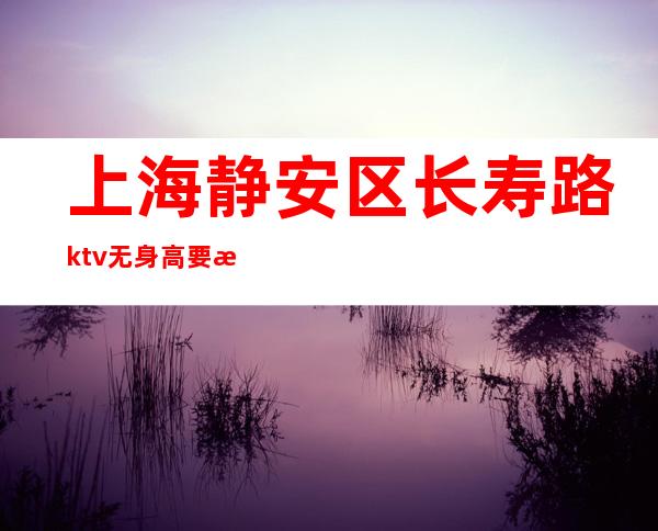 上海静安区长寿路ktv无身高要求稳定无费用好上班-当天提供宿舍