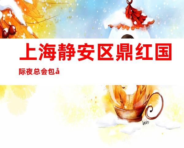 上海静安区鼎红国际夜总会包厢预订-应酬必看