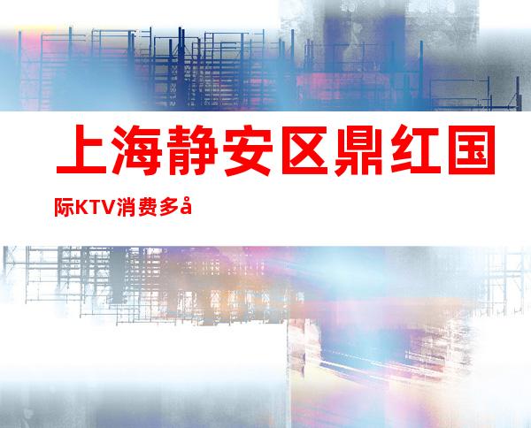 上海静安区鼎红国际KTV消费多少-地址消费-专业安排