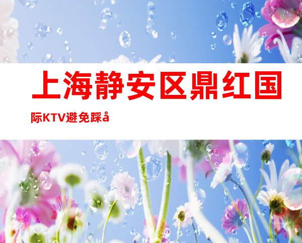 上海静安区鼎红国际KTV避免踩坑-上海夜总会预订介绍